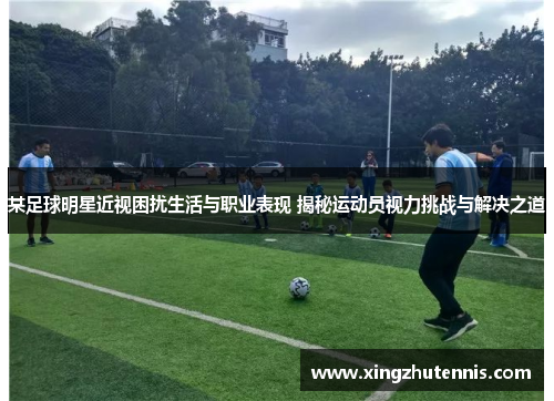 某足球明星近视困扰生活与职业表现 揭秘运动员视力挑战与解决之道