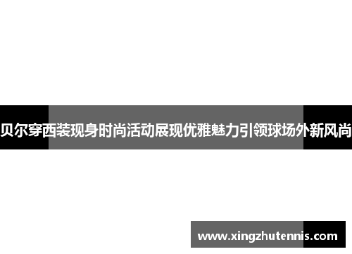 贝尔穿西装现身时尚活动展现优雅魅力引领球场外新风尚