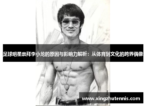 足球明星崇拜李小龙的原因与影响力解析：从体育到文化的跨界偶像