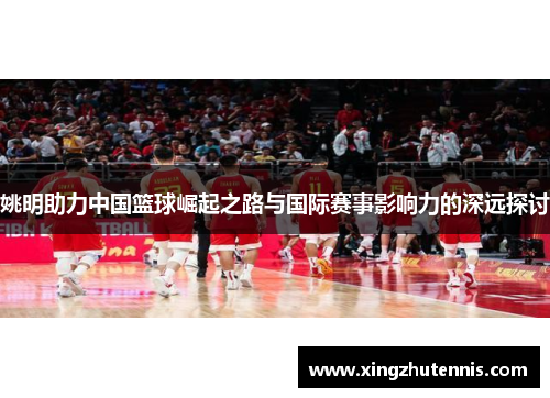姚明助力中国篮球崛起之路与国际赛事影响力的深远探讨