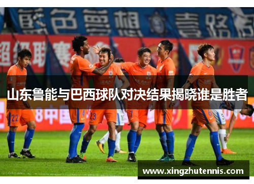 山东鲁能与巴西球队对决结果揭晓谁是胜者
